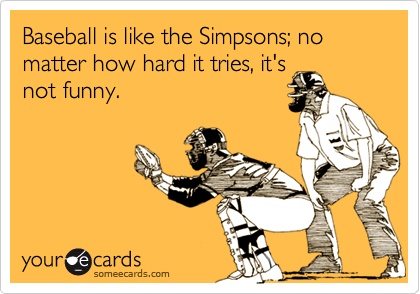 Baseball is like the Simpsons; no matter how hard it tries, it's
not funny.