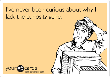 I've never been curious about why I lack the curiosity gene.