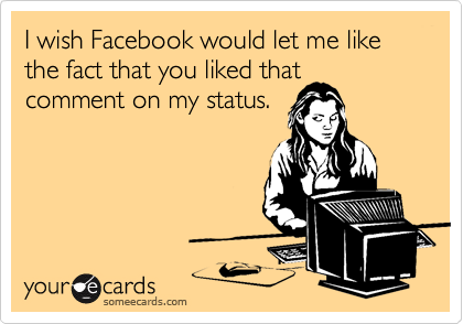 I wish Facebook would let me like the fact that you liked that
comment on my status.