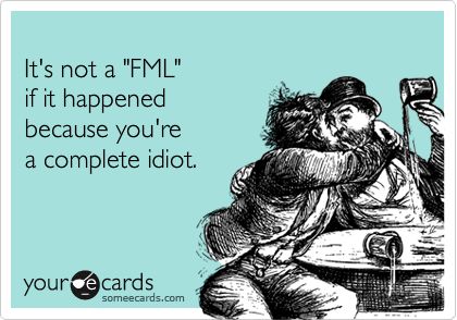 It's not a "FML" if it happenedbecause you'rea complete idiot.