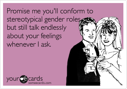 Promise me you'll conform to stereotypical gender roles,
but still talk endlessly
about your feelings
whenever I ask. 
