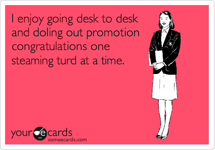 I enjoy going desk to desk
and doling out promotion
congratulations one
steaming turd at a time.