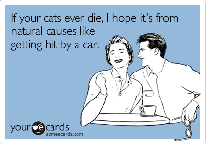 If your cats ever die, I hope it's from natural causes likegetting hit by a car.
