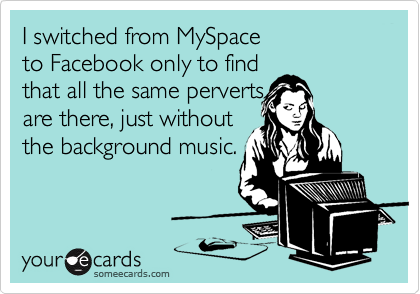 I switched from MySpace 
to Facebook only to find
that all the same perverts 
are there, just without 
the background music.