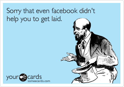 Sorry that even facebook didn't help you to get laid.