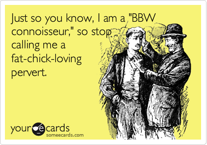 Just so you know, I am a "BBWconnoisseur," so stopcalling me afat-chick-lovingpervert.