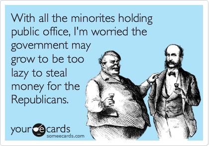 With all the minorites holding public office, I'm worried thegovernment maygrow to be toolazy to stealmoney for theRepublicans.