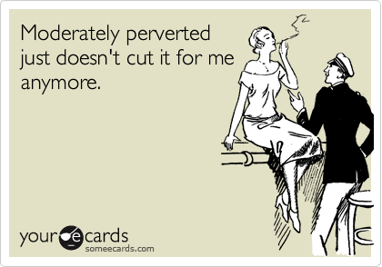 Moderately perverted
just doesn't cut it for me
anymore.