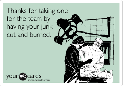 Thanks for taking one
for the team by
having your junk
cut and burned.