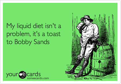 

My liquid diet isn't a
problem, it's a toast
to Bobby Sands