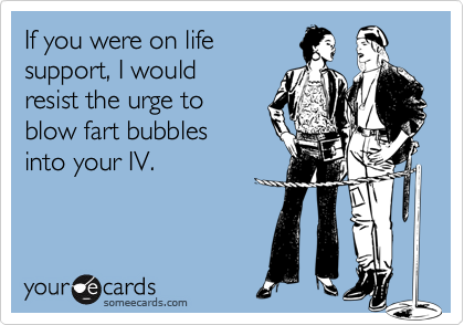 If you were on life
support, I would 
resist the urge to 
blow fart bubbles 
into your IV.