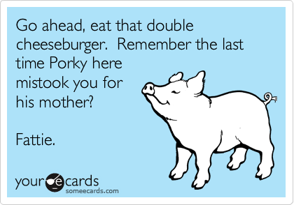 Go ahead, eat that double cheeseburger.  Remember the last time Porky here
mistook you for
his mother?

Fattie.