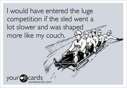 I would have entered the luge competition if the sled went a 
lot slower and was shaped 
more like my couch.