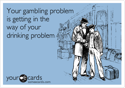 Your gambling problem
is getting in the
way of your
drinking problem