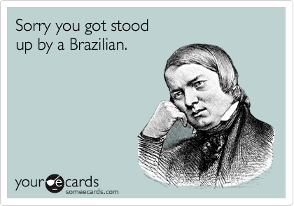 Sorry you got stood
up by a Brazilian.