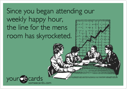 Since you began attending our weekly happy hour,the line for the mens      room has skyrocketed.