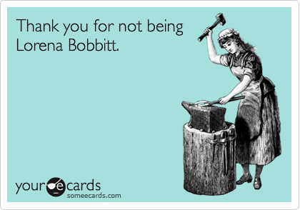Thank you for not being
Lorena Bobbitt.
