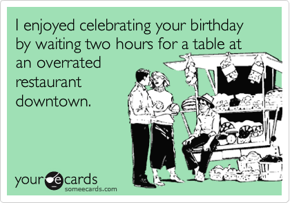 I enjoyed celebrating your birthday by waiting two hours for a table at an overratedrestaurantdowntown.