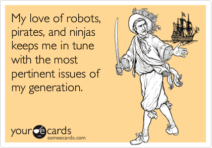 My love of robots,
pirates, and ninjas
keeps me in tune
with the most
pertinent issues of
my generation.