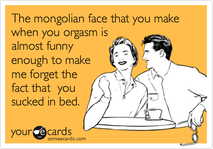 The mongolian face that you make when you orgasm is
almost funny
enough to make
me forget the
fact that  you
sucked in bed.