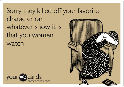 Sorry they killed off your favorite character on
whatever show it is
that you women
watch