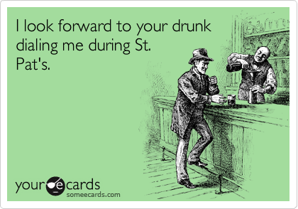 I look forward to your drunk
dialing me during St.
Pat's.