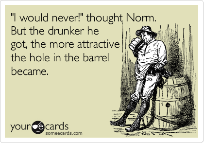 "I would never!" thought Norm.
But the drunker he
got, the more attractive
the hole in the barrel
became. 
