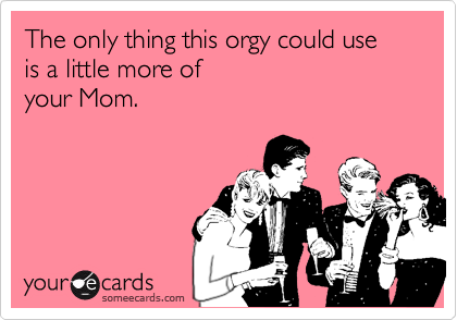The only thing this orgy could use
is a little more of
your Mom.