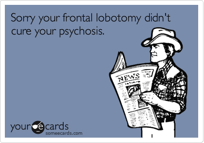 Sorry your frontal lobotomy didn't cure your psychosis.