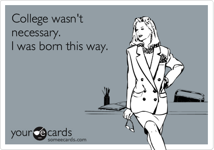 College wasn't 
necessary.
I was born this way.
