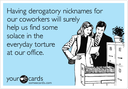 Having derogatory nicknames for our coworkers will surely help us find somesolace in the everyday torture at our office.