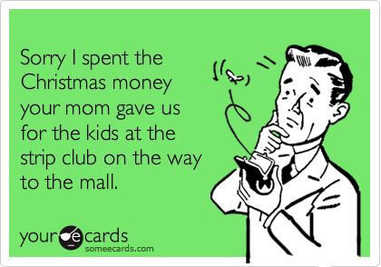 
Sorry I spent the
Christmas money
your mom gave us
for the kids at the
strip club on the way
to the mall.