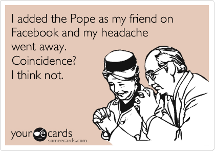 I added the Pope as my friend on Facebook and my headache
went away.
Coincidence?
I think not.