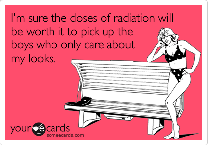 I'm sure the doses of radiation will be worth it to pick up theboys who only care aboutmy looks.