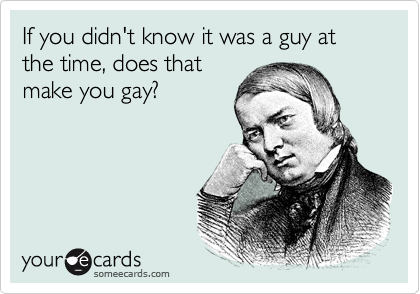 If you didn't know it was a guy at the time, does that
make you gay?