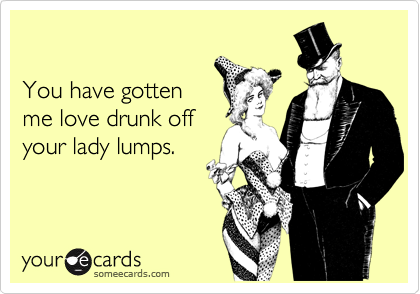 

You have gotten
me love drunk off
your lady lumps.
