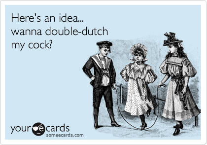 Here's an idea...
wanna double-dutch
my cock?