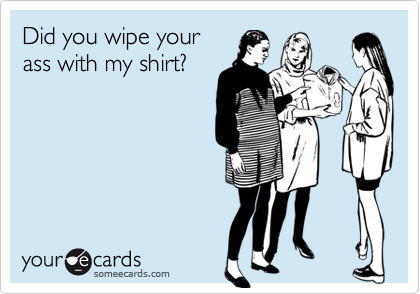 Did you wipe your
ass with my shirt?