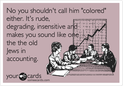 No you shouldn't call him "colored" either. It's rude,degrading, insensitive andmakes you sound like onethe the oldJews inaccounting.
