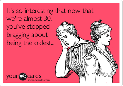 It's so interesting that now that we're almost 30,
you've stopped
bragging about
being the oldest...