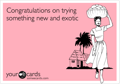 Congratulations on trying
something new and exotic 