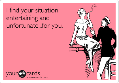 I find your situationentertaining andunfortunate...for you.