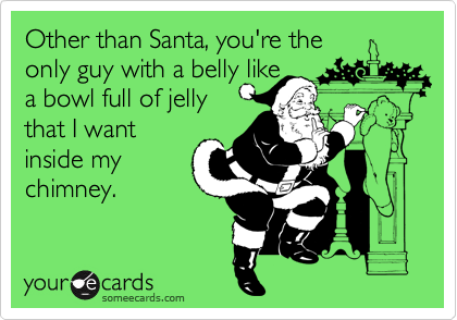 Other than Santa, you're the
only guy with a belly like
a bowl full of jelly 
that I want
inside my
chimney.