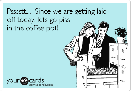 Psssstt....  Since we are getting laid off today, lets go piss
in the coffee pot!