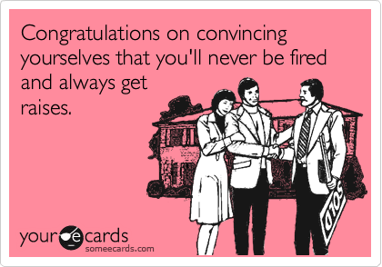 Congratulations on convincing yourselves that you'll never be fired and always get
raises.