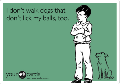 I don't walk dogs that
don't lick my balls, too.