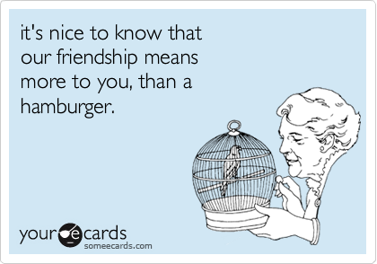 it's nice to know thatour friendship meansmore to you, than a hamburger.