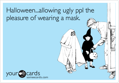 Halloween...allowing ugly ppl the pleasure of wearing a mask.