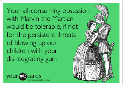 Your all-consuming obsession
with Marvin the Martian
would be tolerable, if not 
for the persistent threats 
of blowing up our 
children with your
disintegrating gun.