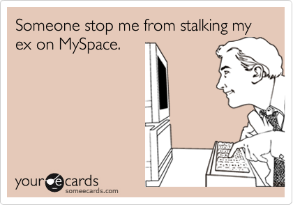 Someone stop me from stalking my ex on MySpace.